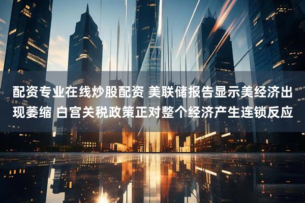 配资专业在线炒股配资 美联储报告显示美经济出现萎缩 白宫关税政策正对整个经济产生连锁反应
