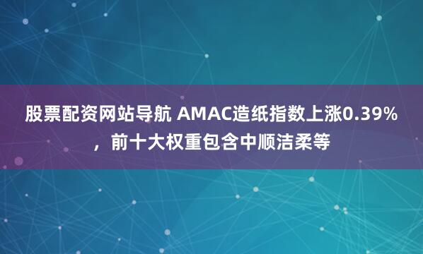 股票配资网站导航 AMAC造纸指数上涨0.39%，前十大权重包含中顺洁柔等