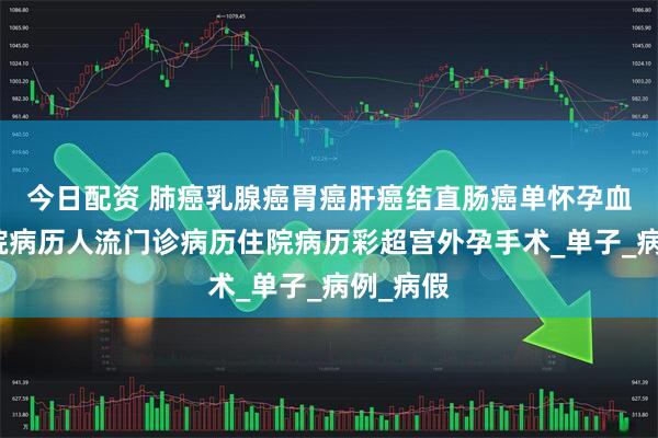 今日配资 肺癌乳腺癌胃癌肝癌结直肠癌单怀孕血检单入院病历人流门诊病历住院病历彩超宫外孕手术_单子_病例_病假