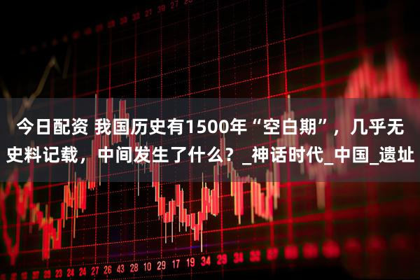 今日配资 我国历史有1500年“空白期”，几乎无史料记载，中间发生了什么？_神话时代_中国_遗址