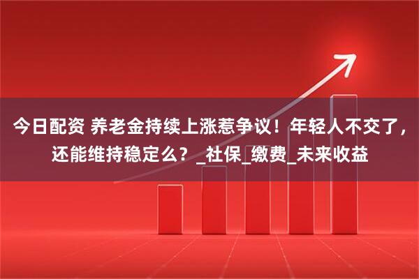 今日配资 养老金持续上涨惹争议！年轻人不交了，还能维持稳定么？_社保_缴费_未来收益