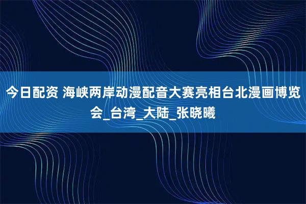 今日配资 海峡两岸动漫配音大赛亮相台北漫画博览会_台湾_大陆_张晓曦