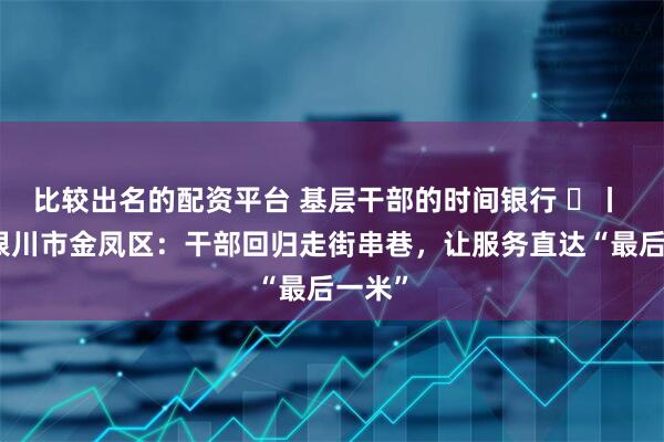 比较出名的配资平台 基层干部的时间银行 ⑲丨 宁夏银川市金凤区：干部回归走街串巷，让服务直达“最后一米”