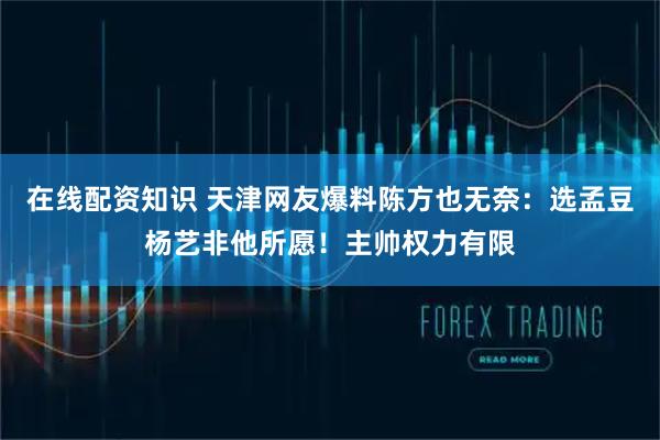 在线配资知识 天津网友爆料陈方也无奈：选孟豆杨艺非他所愿！主帅权力有限