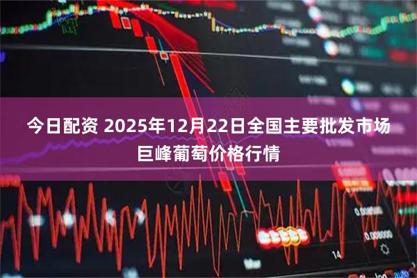 今日配资 2025年12月22日全国主要批发市场巨峰葡萄价格行情