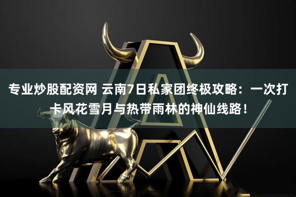 专业炒股配资网 云南7日私家团终极攻略：一次打卡风花雪月与热带雨林的神仙线路！
