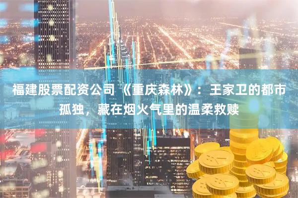 福建股票配资公司 《重庆森林》：王家卫的都市孤独，藏在烟火气里的温柔救赎