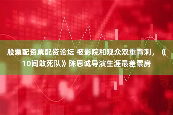 股票配资票配资论坛 被影院和观众双重背刺，《10间敢死队》陈思诚导演生涯最差票房