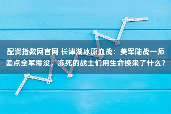 配资指数网官网 长津湖冰原血战：美军陆战一师差点全军覆没，冻死的战士们用生命换来了什么？