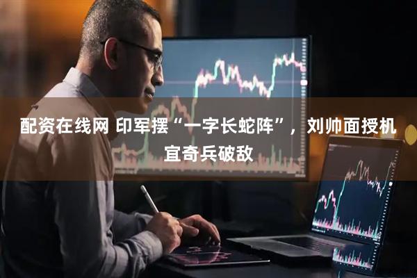 配资在线网 印军摆“一字长蛇阵”，刘帅面授机宜奇兵破敌