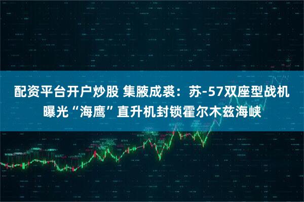配资平台开户炒股 集腋成裘：苏-57双座型战机曝光“海鹰”直升机封锁霍尔木兹海峡